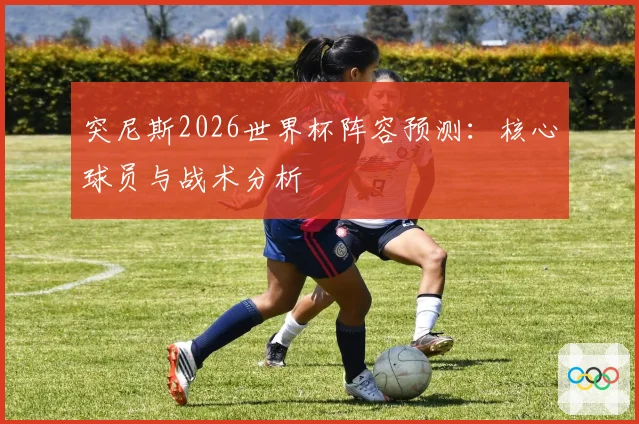 突尼斯2026世界杯阵容预测：核心球员与战术分析