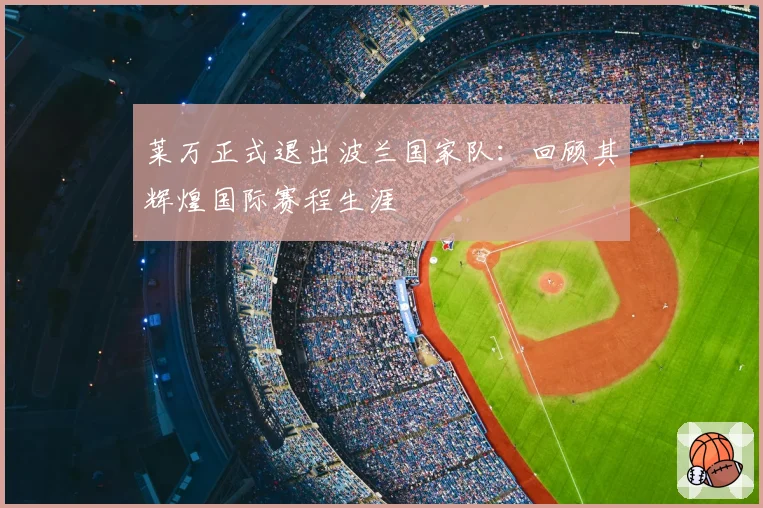 莱万正式退出波兰国家队:回顾其辉煌国际赛程生涯