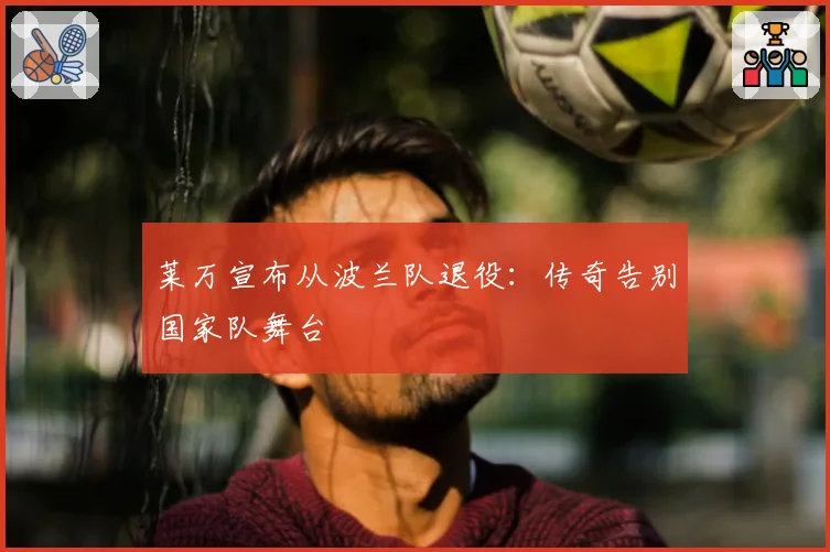 莱万宣布从波兰队退役:传奇告别国家队舞台