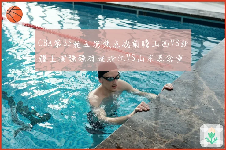 CBA第35轮五场焦点战前瞻山西VS新疆上演强强对话浙江VS山东悬念重重