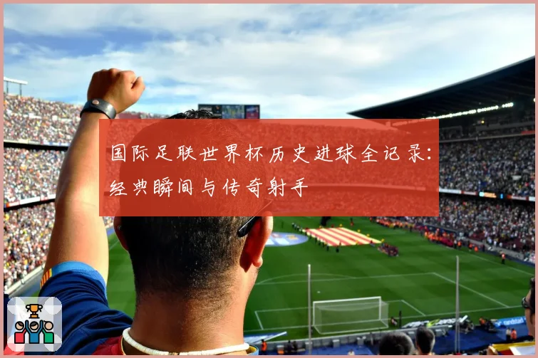 国际足联世界杯历史进球全记录：经典瞬间与传奇射手