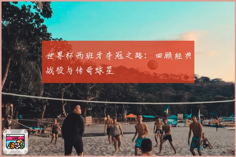 世界杯西班牙夺冠之路:回顾经典战役与传奇球星