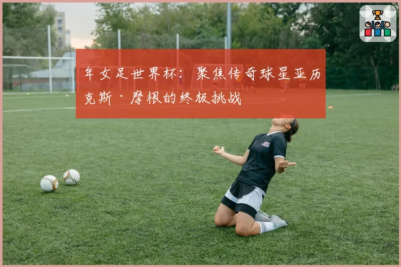 年女足世界杯:聚焦传奇球星亚历克斯·摩根的终极挑战