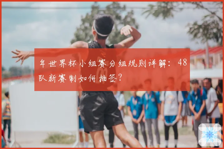 年世界杯小组赛分组规则详解：48队新赛制如何抽签？