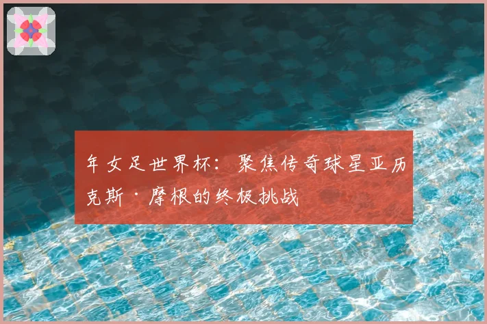 年女足世界杯：聚焦传奇球星亚历克斯·摩根的终极挑战