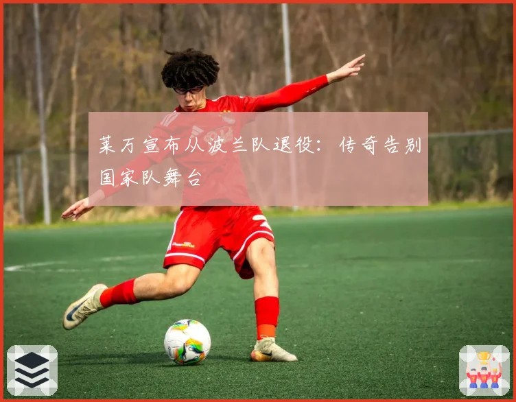 莱万宣布从波兰队退役：传奇告别国家队舞台