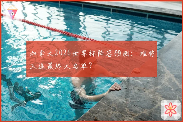 加拿大2026世界杯阵容预测:谁将入选最终大名单?